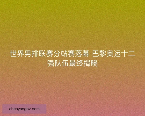 世界男排联赛分站赛落幕 巴黎奥运十二强队伍最终揭晓