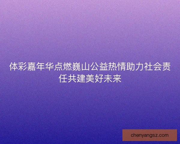 体彩嘉年华点燃巍山公益热情助力社会责任共建美好未来